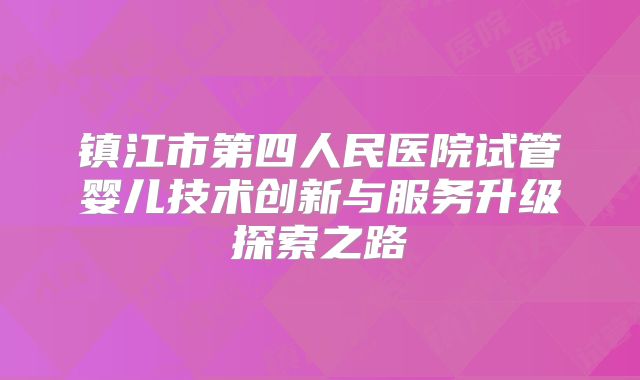镇江市第四人民医院试管婴儿技术创新与服务升级探索之路