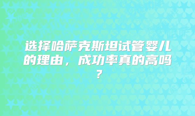 选择哈萨克斯坦试管婴儿的理由，成功率真的高吗？