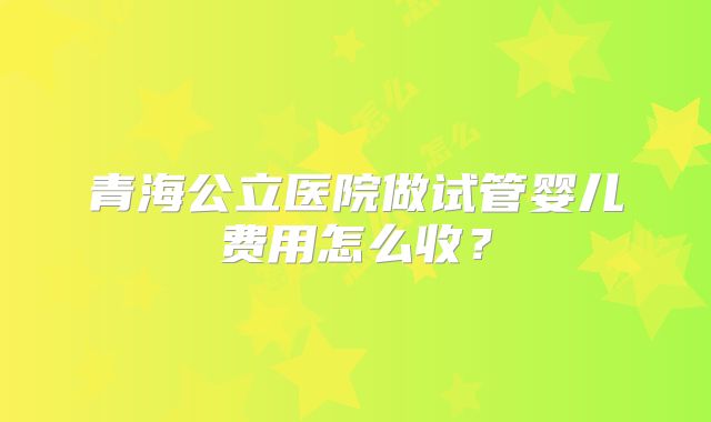 青海公立医院做试管婴儿费用怎么收？