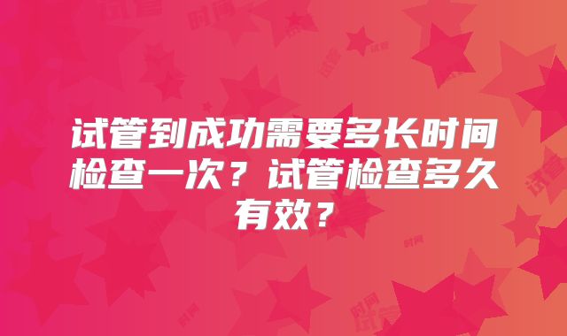 试管到成功需要多长时间检查一次？试管检查多久有效？