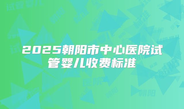 2025朝阳市中心医院试管婴儿收费标准