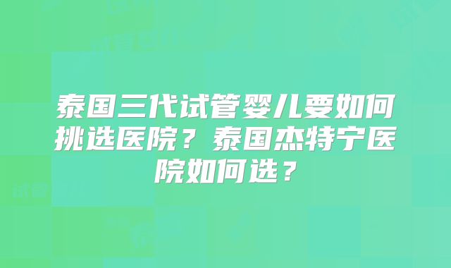 泰国三代试管婴儿要如何挑选医院？泰国杰特宁医院如何选？