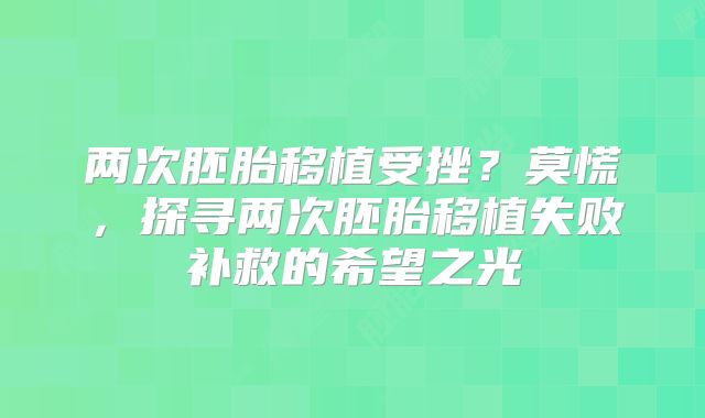 两次胚胎移植受挫？莫慌，探寻两次胚胎移植失败补救的希望之光