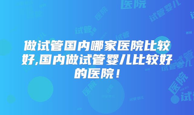 做试管国内哪家医院比较好,国内做试管婴儿比较好的医院！