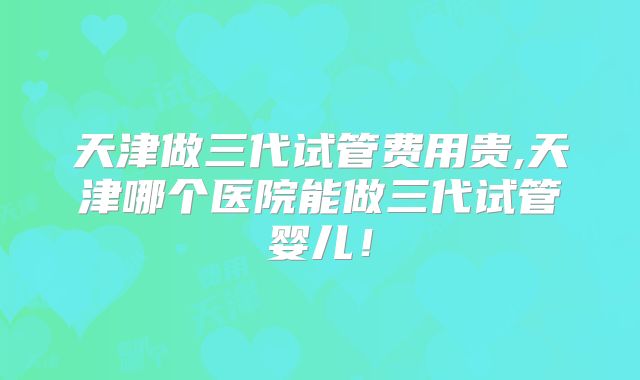 天津做三代试管费用贵,天津哪个医院能做三代试管婴儿！
