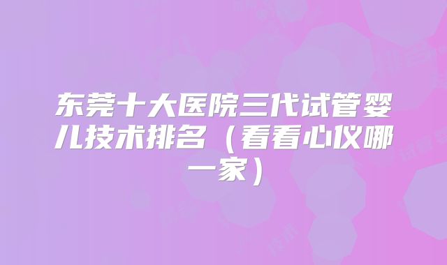 东莞十大医院三代试管婴儿技术排名（看看心仪哪一家）