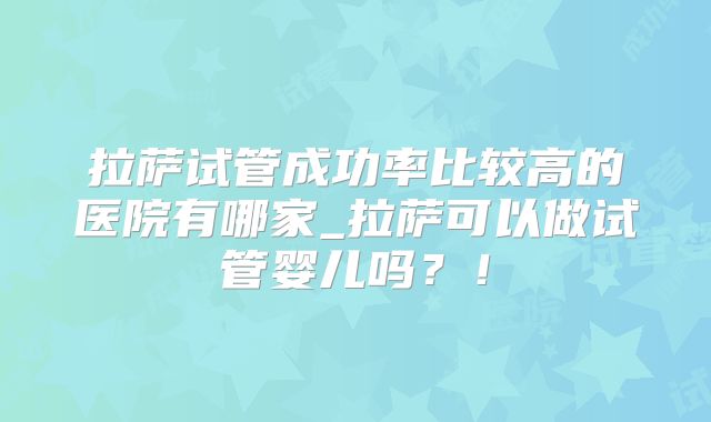 拉萨试管成功率比较高的医院有哪家_拉萨可以做试管婴儿吗？！