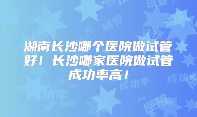 湖南长沙哪个医院做试管好！长沙哪家医院做试管成功率高！