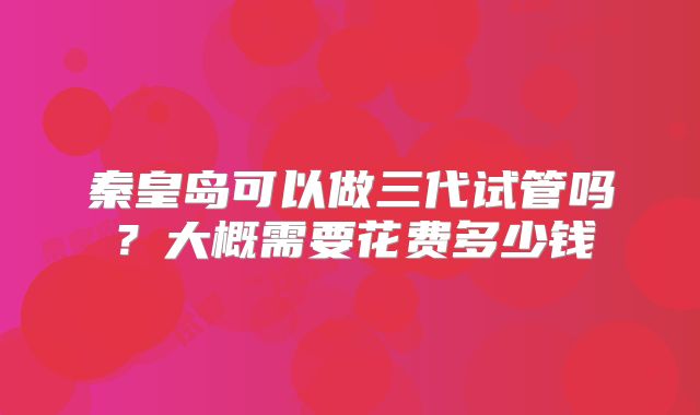 秦皇岛可以做三代试管吗？大概需要花费多少钱