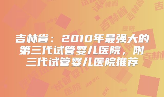 吉林省：2010年最强大的第三代试管婴儿医院，附三代试管婴儿医院推荐