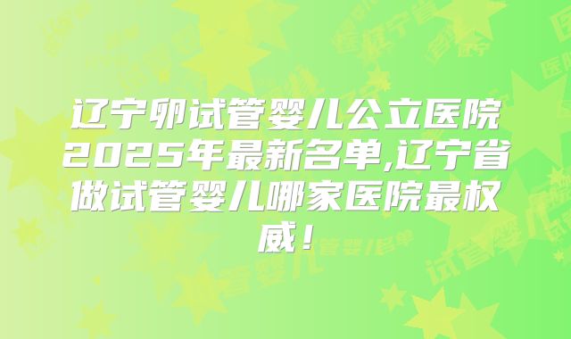 辽宁卵试管婴儿公立医院2025年最新名单,辽宁省做试管婴儿哪家医院最权威！