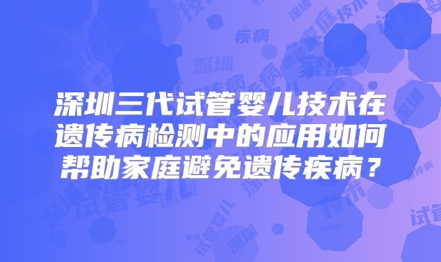 深圳三代试管婴儿技术在遗传病检测中的应用如何帮助家庭避免遗传疾病？