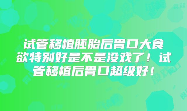 试管移植胚胎后胃口大食欲特别好是不是没戏了！试管移植后胃口超级好！