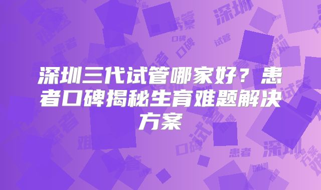 深圳三代试管哪家好？患者口碑揭秘生育难题解决方案