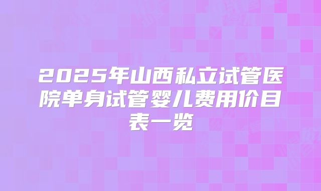 2025年山西私立试管医院单身试管婴儿费用价目表一览