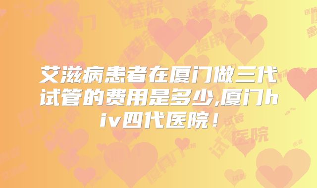 艾滋病患者在厦门做三代试管的费用是多少,厦门hiv四代医院！