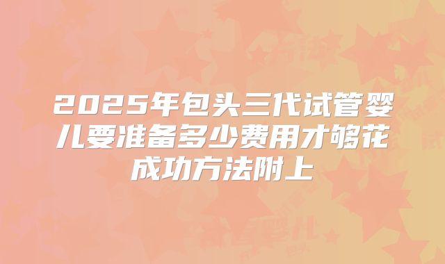 2025年包头三代试管婴儿要准备多少费用才够花成功方法附上