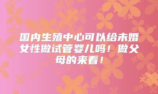 国内生殖中心可以给未婚女性做试管婴儿吗!做父母的来看!