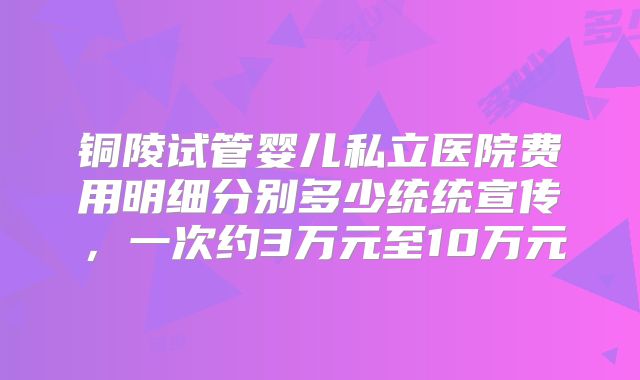 铜陵试管婴儿私立医院费用明细分别多少统统宣传，一次约3万元至10万元