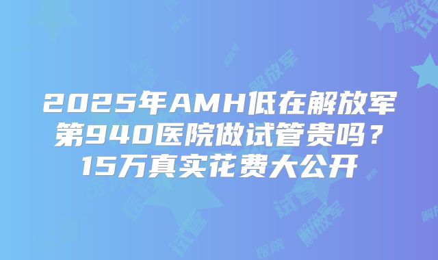 2025年AMH低在解放军第940医院做试管贵吗？15万真实花费大公开