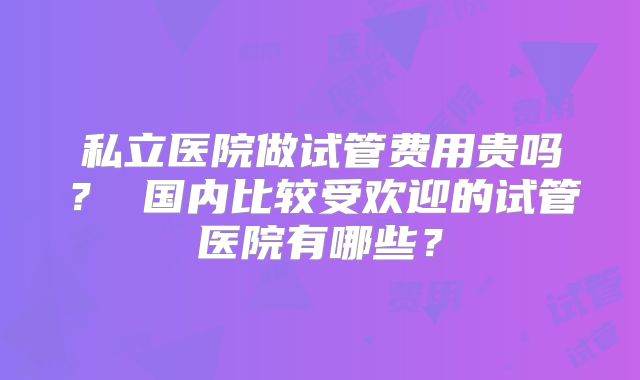 私立医院做试管费用贵吗？ 国内比较受欢迎的试管医院有哪些？