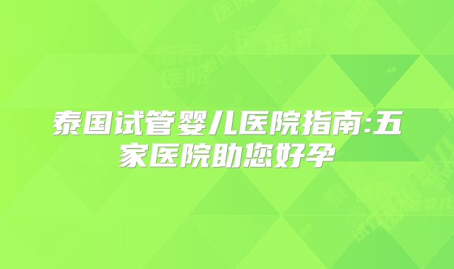 泰国试管婴儿医院指南:五家医院助您好孕