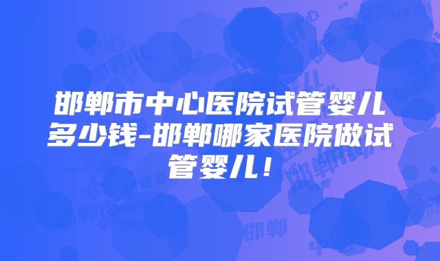 邯郸市中心医院试管婴儿多少钱-邯郸哪家医院做试管婴儿！