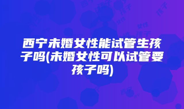 西宁未婚女性能试管生孩子吗(未婚女性可以试管要孩子吗)