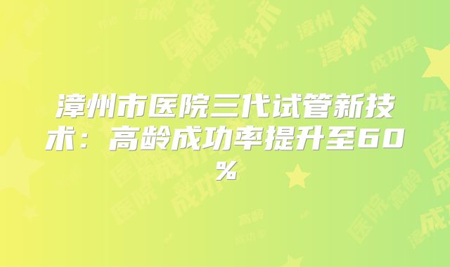 漳州市医院三代试管新技术：高龄成功率提升至60%