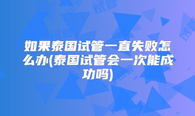 如果泰国试管一直失败怎么办(泰国试管会一次能成功吗)