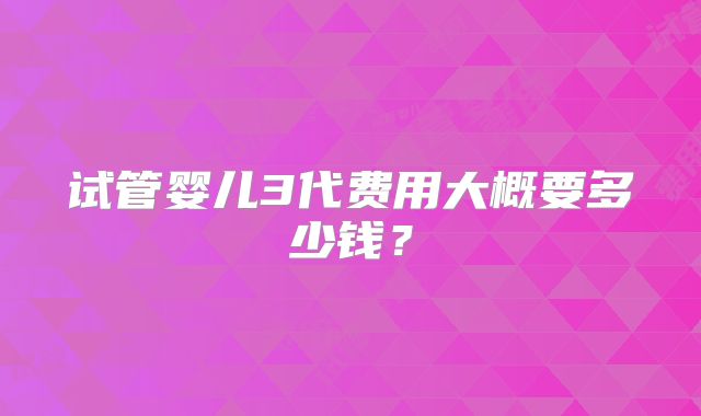 试管婴儿3代费用大概要多少钱？