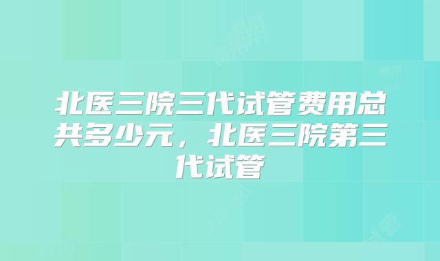 北医三院三代试管费用总共多少元，北医三院第三代试管