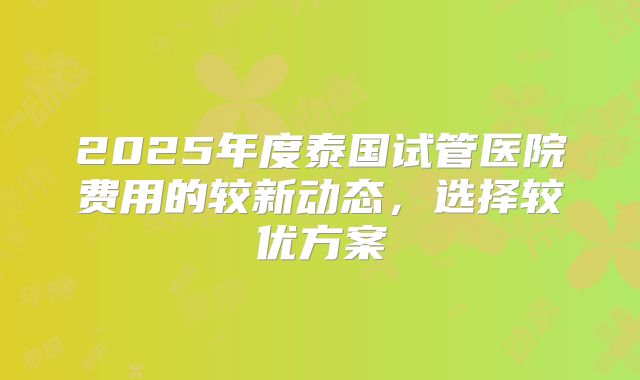 2025年度泰国试管医院费用的较新动态,选择较优方案