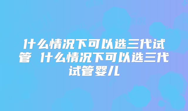 什么情况下可以选三代试管 什么情况下可以选三代试管婴儿