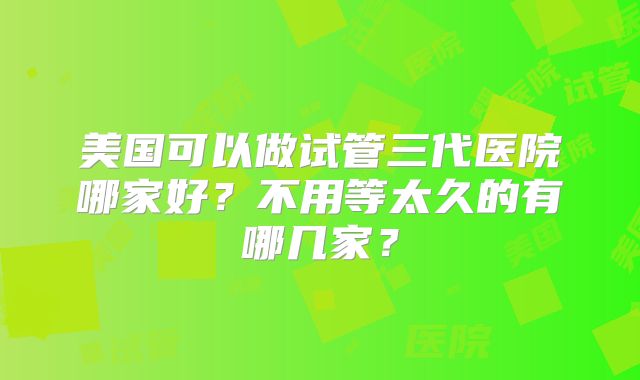 美国可以做试管三代医院哪家好？不用等太久的有哪几家？