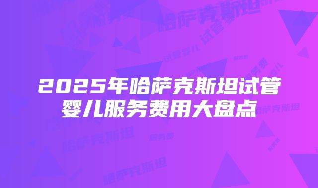 2025年哈萨克斯坦试管婴儿服务费用大盘点