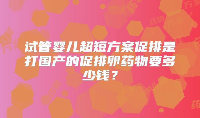 试管婴儿超短方案促排是打国产的促排卵药物要多少钱？
