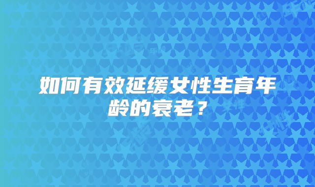 如何有效延缓女性生育年龄的衰老?
