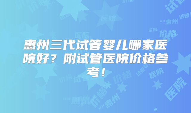 惠州三代试管婴儿哪家医院好？附试管医院价格参考！