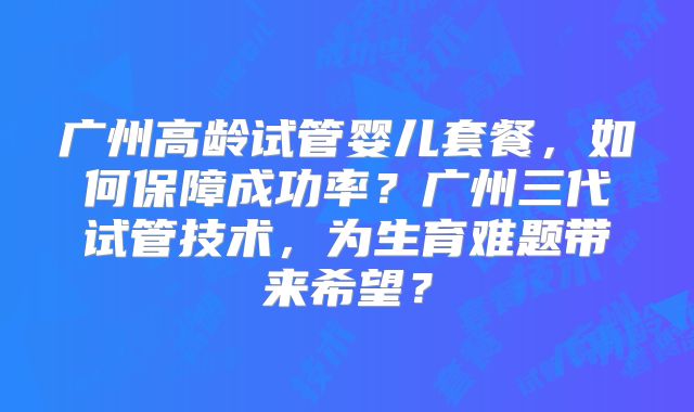 广州高龄试管婴儿套餐,如何保障成功率?广州三代试管技术,为生育难题带来希望?