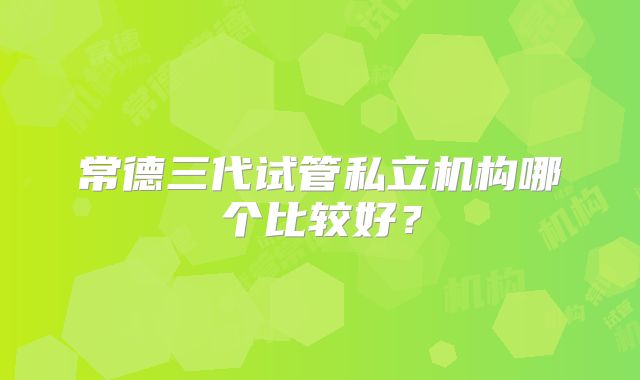 常德三代试管私立机构哪个比较好？