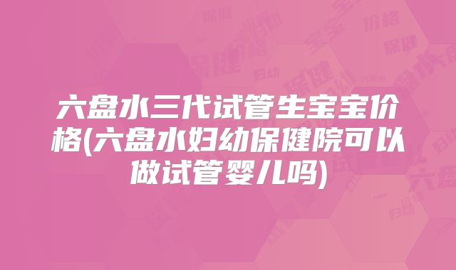 六盘水三代试管生宝宝价格(六盘水妇幼保健院可以做试管婴儿吗)