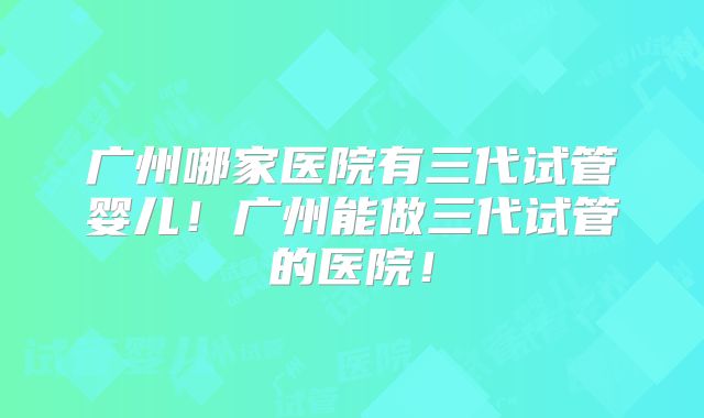 广州哪家医院有三代试管婴儿！广州能做三代试管的医院！