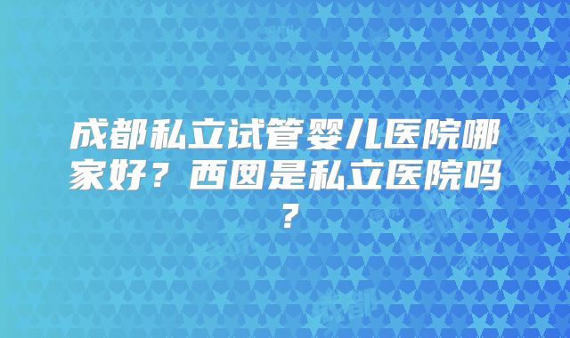 成都私立试管婴儿医院哪家好?西囡是私立医院吗?