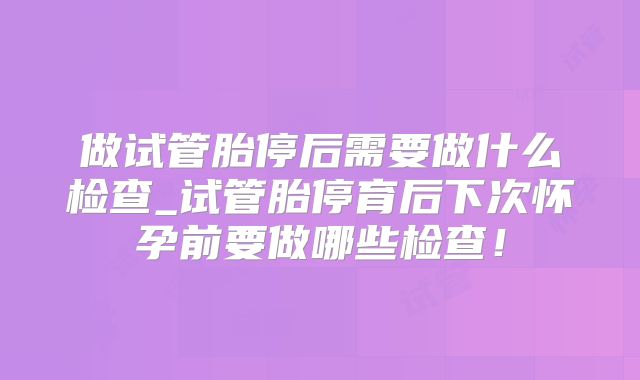 做试管胎停后需要做什么检查_试管胎停育后下次怀孕前要做哪些检查！