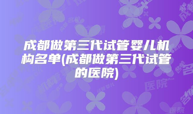 成都做第三代试管婴儿机构名单(成都做第三代试管的医院)