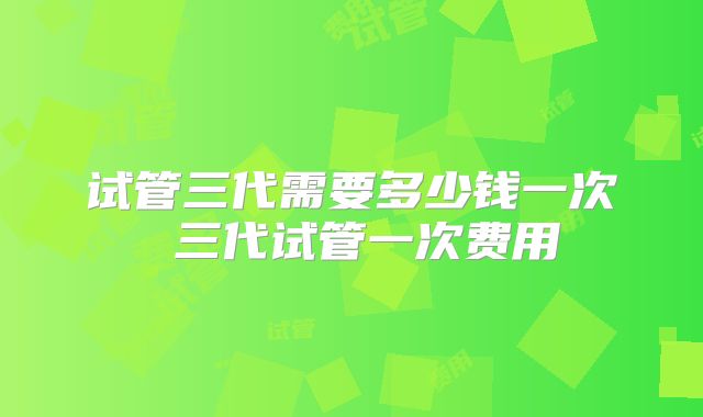试管三代需要多少钱一次 三代试管一次费用
