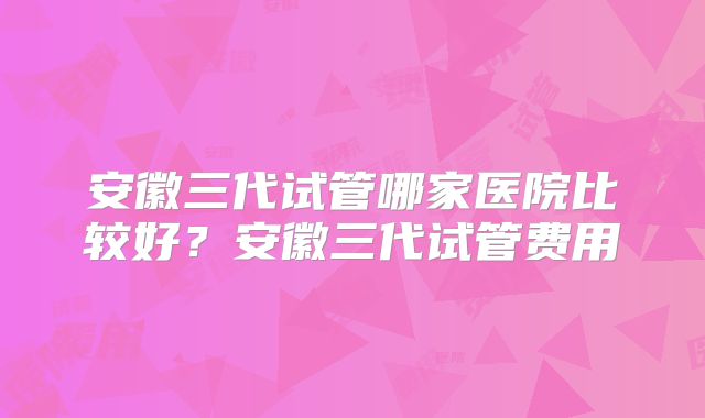 安徽三代试管哪家医院比较好?安徽三代试管费用