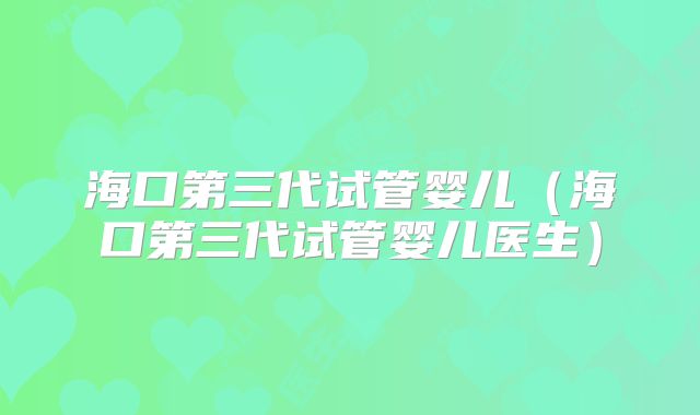 海口第三代试管婴儿(海口第三代试管婴儿医生)