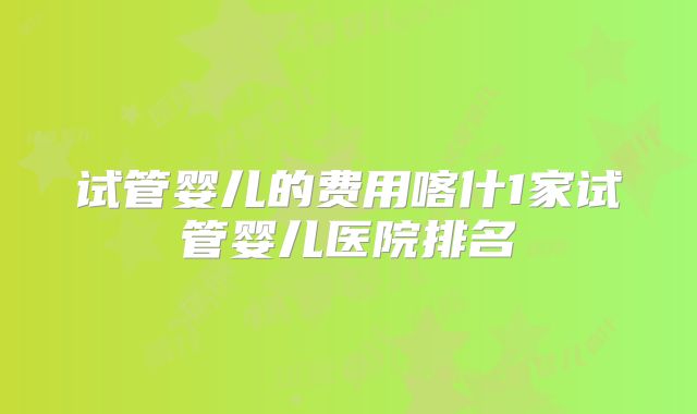 试管婴儿的费用喀什1家试管婴儿医院排名